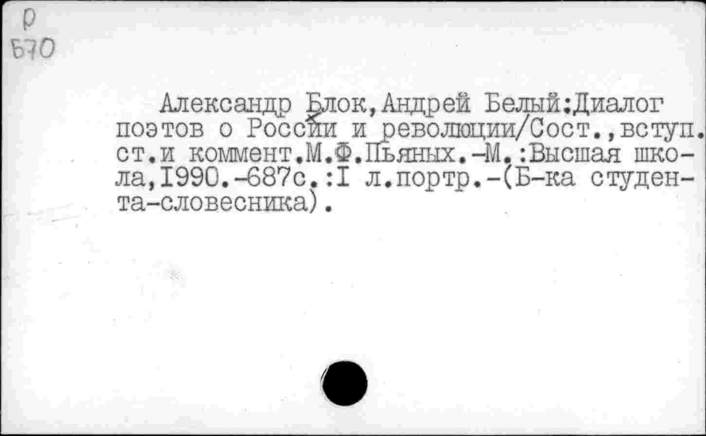 ﻿р ыо
Александр Блок,Андрей Белый;Диалог поэтов о России и революции/Сост.,вступ. ст.и коммент.М.Ф.Пьяных.-М. :Высшая школа, 1990.-687с. :1 л.портр.-(Б-ка студента-словесника) .